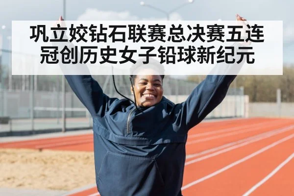 巩立姣钻石联赛总决赛五连冠创历史女子铅球新纪元